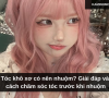 Tóc khô xơ có nên nhuộm? Giải đáp và cách chăm sóc tóc trước khi nhuộm